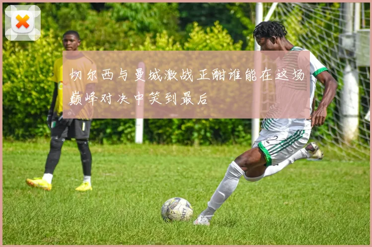 切尔西与曼城激战正酣谁能在这场巅峰对决中笑到最后