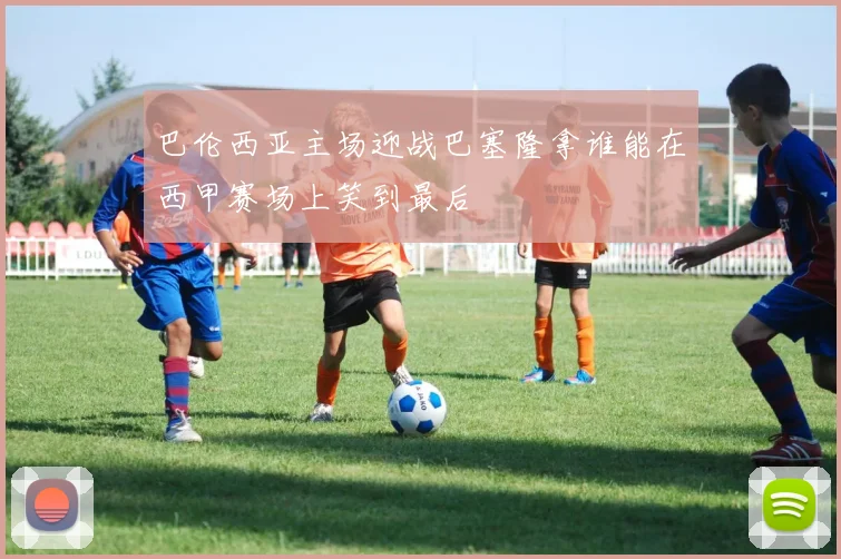 巴伦西亚主场迎战巴塞隆拿谁能在西甲赛场上笑到最后