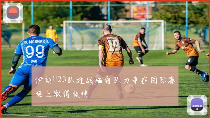 伊朗U23队迎战缅甸队力争在国际赛场上取得佳绩