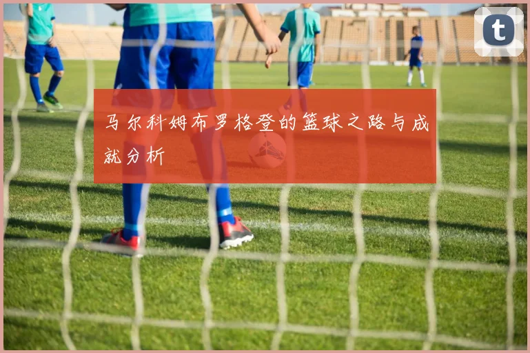 马尔科姆布罗格登的篮球之路与成就分析