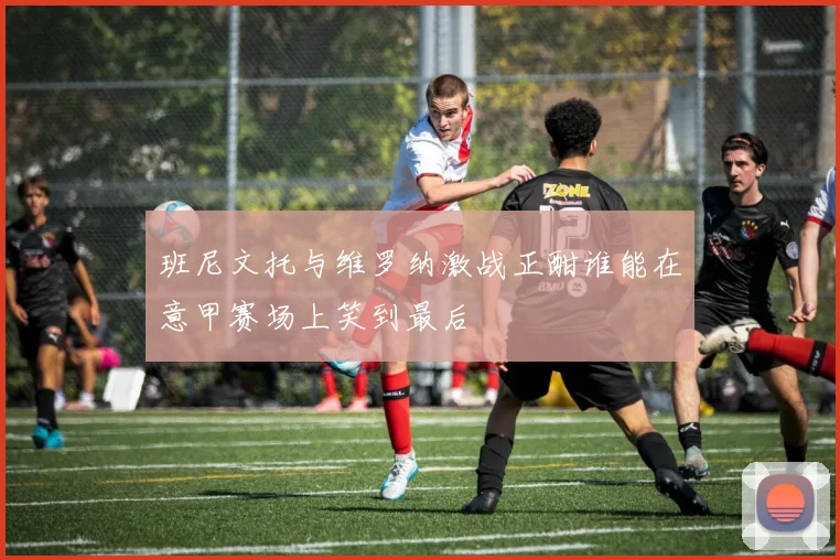 班尼文托与维罗纳激战正酣谁能在意甲赛场上笑到最后