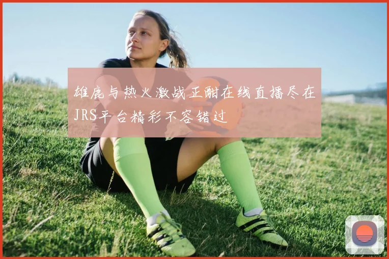 雄鹿与热火激战正酣在线直播尽在JRS平台精彩不容错过