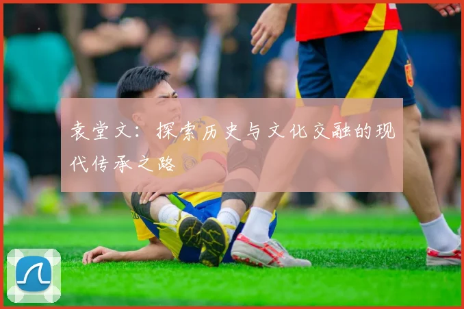 袁堂文：探索历史与文化交融的现代传承之路